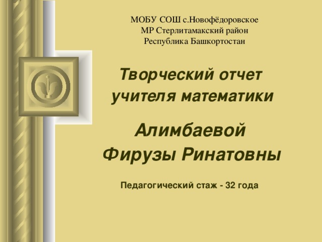 МОБУ СОШ с.Новофёдоровское  МР Стерлитамакский район  Республика Башкортостан Творческий отчет учителя математики Алимбаевой Фирузы Ринатовны  Педагогический стаж - 32 года