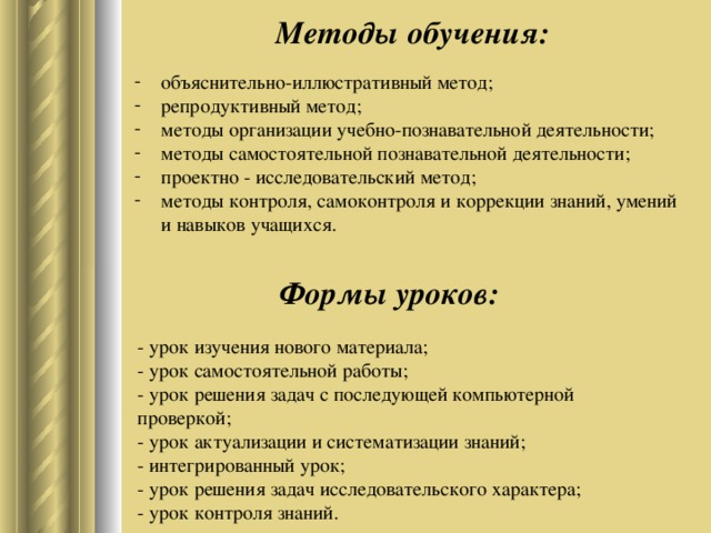 Методы обучения: объяснительно-иллюстративный метод; репродуктивный метод; методы организации учебно-познавательной деятельности; методы самостоятельной познавательной деятельности; проектно - исследовательский метод; методы контроля, самоконтроля и коррекции знаний, умений и навыков учащихся.      Формы уроков: - урок изучения нового материала;   - урок самостоятельной работы;    - урок решения задач с последующей компьютерной проверкой;  - урок актуализации и систематизации знаний;  - интегрированный урок;  - урок решения задач исследовательского характера;  - урок контроля знаний.