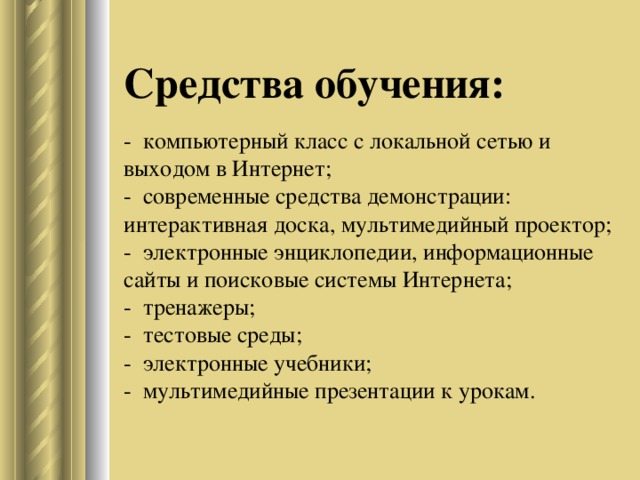 Средства обучения:   - компьютерный класс с локальной сетью и выходом в Интернет;  - современные средства демонстрации: интерактивная доска, мультимедийный проектор;  - электронные энциклопедии, информационные сайты и поисковые системы Интернета;  - тренажеры;  - тестовые среды;  - электронные учебники;  - мультимедийные презентации к урокам.