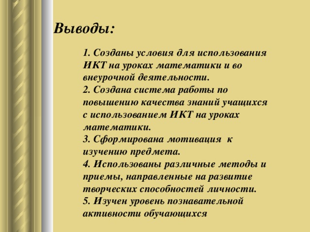 Выводы: 1. Созданы условия для использования ИКТ на уроках математики и во внеурочной деятельности. 2. Создана система работы по повышению качества знаний учащихся с использованием ИКТ на уроках математики. 3. Сформирована мотивация к изучению предмета. 4. Использованы различные методы и приемы, направленные на развитие творческих способностей личности. 5. Изучен уровень познавательной активности обучающихся