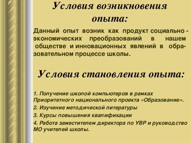 Условия возникновения опыта: Данный опыт возник как продукт социально - экономических преобразований в нашем обществе и инновационных  явлений в обра-зовательном процессе школы. Условия становления опыта: 1. Получение школой компьютеров в рамках Приоритетного национального проекта «Образование». 2. Изучение методической литературы 3. Курсы повышения квалификации 4. Работа заместителем директора по УВР и руководство МО учителей школы.