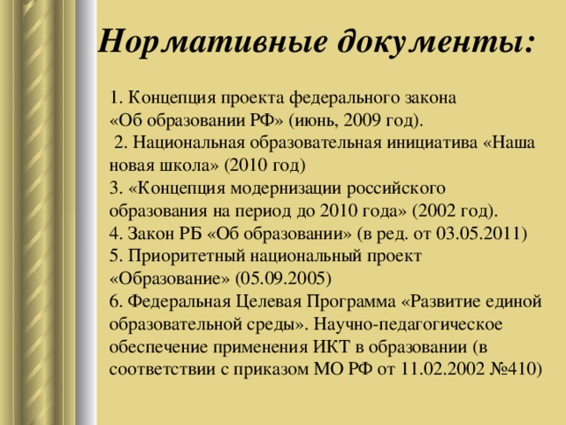 Нормативные документы: 1. Концепция проекта федерального закона  «Об образовании РФ» (июнь, 2009 год).  2. Национальная образовательная инициатива «Наша новая школа» (2010 год)  3. «Концепция модернизации российского образования на период до 2010 года» (2002 год).  4. Закон РБ «Об образовании» (в ред. от 03.05.2011)  5. Приоритетный национальный проект «Образование» (05.09.2005)  6. Федеральная Целевая Программа «Развитие единой образовательной среды». Научно-педагогическое обеспечение применения ИКТ в образовании (в соответствии с приказом МО РФ от 11.02.2002 №410)