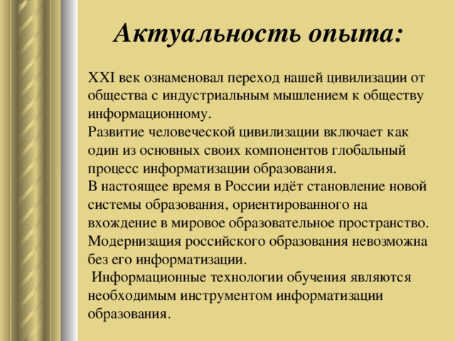 Актуальность опыта: XXI век ознаменовал переход нашей цивилизации от общества с индустриальным мышлением к обществу информационному.  Развитие человеческой цивилизации включает как один из основных своих компонентов глобальный процесс информатизации образования.   В настоящее время в России идёт становление новой системы образования, ориентированного на вхождение в мировое образовательное пространство.  Модернизация российского образования невозможна без его информатизации.  Информационные технологии обучения являются необходимым инструментом информатизации образования.