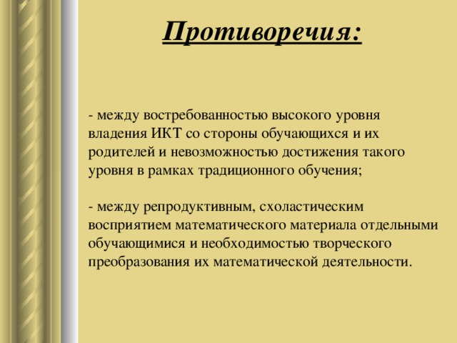 Противоречия: - между востребованностью высокого уровня владения ИКТ со стороны обучающихся и их родителей и невозможностью достижения такого уровня в рамках традиционного обучения;   - между репродуктивным, схоластическим восприятием математического материала отдельными обучающимися и необходимостью творческого преобразования их математической деятельности.