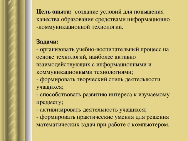 Цель опыта:  создание условий для повышения качества образования средствами информационно -коммуникационной технологии.   Задачи:  - организовать учебно-воспитательный процесс на основе технологий, наиболее активно взаимодействующих с информационными и коммуникационными технологиями;  - формировать творческий стиль деятельности учащихся;  - способствовать развитию интереса к изучаемому предмету;  - активизировать деятельность учащихся;  - формировать практические умения для решения математических задач при работе с компьютером.