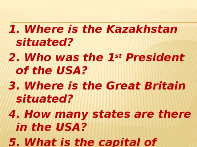 1. Where is the Kazakhstan situated? 2. Who was the 1 st President of the USA? 3. Where is the Great Britain situated? 4. How many states are there in the USA? 5. What is the capital of Great Britain?