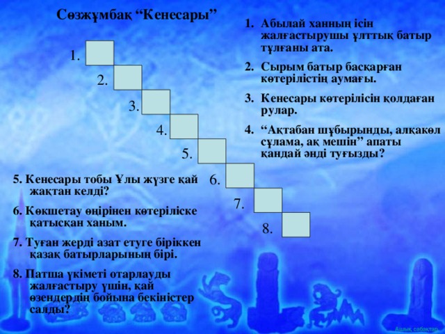 Сөзжұмбақ “Кенесары” Абылай ханның ісін жалғастырушы ұлттық батыр тұлғаны ата. Сырым батыр басқарған көтерілістің аумағы. Кенесары көтерілісін қолдаған рулар. “ Ақтабан шұбырынды, алқакөл сұлама, ақ мешін” апаты қандай әнді туғызды? 1. 2. 3. 4. 5. 6. 5. Кенесары тобы Ұлы жүзге қай жақтан келді? 6. Көкшетау өңірінен көтеріліске қатысқан ханым. 7. Туған жерді азат етуге біріккен қазақ батырларының бірі. 8. Патша үкіметі отарлауды жалғастыру үшін, қай өзендердің бойына бекіністер салды? 7. 8.