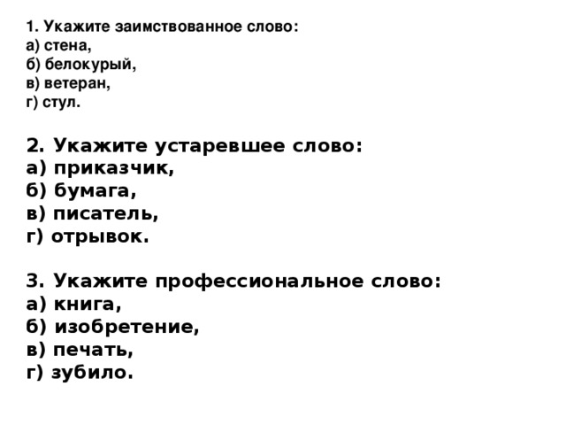 1. Укажите заимствованное слово: а) стена,  б) белокурый,  в) ветеран,  г) стул.  2. Укажите устаревшее слово: а) приказчик,  б) бумага,  в) писатель,  г) отрывок.  3. Укажите профессиональное слово: а) книга,  б) изобретение,  в) печать,  г) зубило.