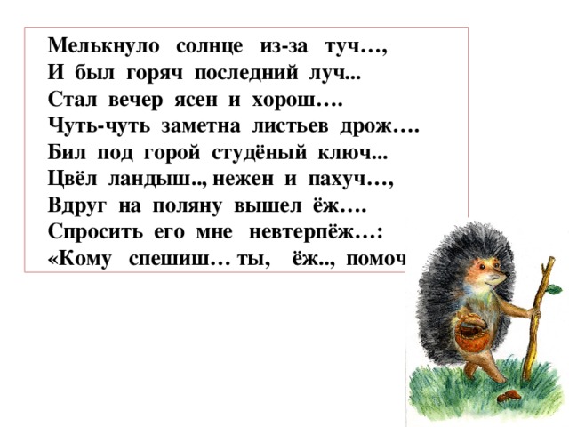 Мелькнуло солнце из-за туч…, И был горяч последний луч... Стал вечер ясен и хорош…. Чуть-чуть заметна листьев дрож…. Бил под горой студёный ключ... Цвёл ландыш.., нежен и пахуч…, Вдруг на поляну вышел ёж…. Спросить его мне невтерпёж…: «Кому спешиш… ты, ёж.., помоч …?..»