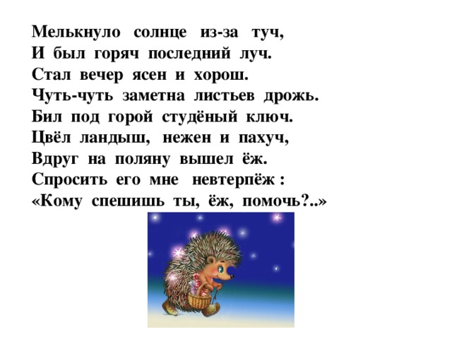 Мелькнуло солнце из-за туч, И был горяч последний луч. Стал вечер ясен и хорош. Чуть-чуть заметна листьев дрожь. Бил под горой студёный ключ. Цвёл ландыш, нежен и пахуч, Вдруг на поляну вышел ёж. Спросить его мне невтерпёж : «Кому спешишь ты, ёж, помочь?..»