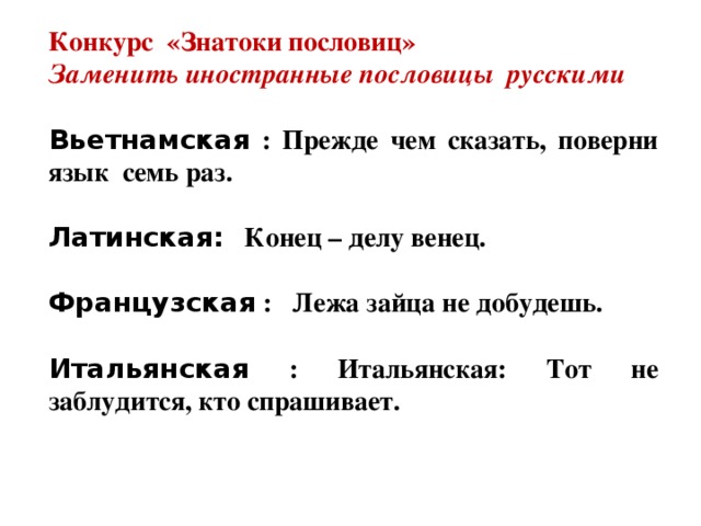 Конкурс «Знатоки пословиц» Заменить иностранные пословицы русскими  Вьетнамская : Прежде чем сказать, поверни язык семь раз.  Латинская: Конец – делу венец.  Французская : Лежа зайца не добудешь.  Итальянская : Итальянская: Тот не заблудится, кто спрашивает.