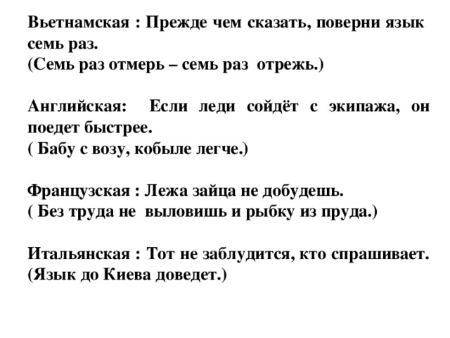 Вьетнамская : Прежде чем сказать, поверни язык семь раз. (Семь раз отмерь – семь раз отрежь.)  Английская: Если леди сойдёт с экипажа, он поедет быстрее. ( Бабу с возу, кобыле легче.)  Французская : Лежа зайца не добудешь. ( Без труда не выловишь и рыбку из пруда.)  Итальянская : Тот не заблудится, кто спрашивает. (Язык до Киева доведет.)