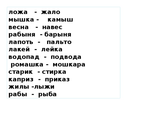 ложа - жало мышка - камыш весна - навес рабыня - барыня лапоть - пальто лакей - лейка водопад - подвода  ромашка - мошкара старик - стирка каприз - приказ жилы -лыжи рабы - рыба