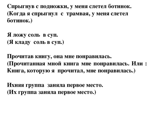 Спрыгнув с подножки, у меня слетел ботинок. (Когда я спрыгнул с трамвая, у меня слетел ботинок.)  Я ложу соль в суп. (Я кладу соль в суп.)  Прочитав книгу, она мне понравилась. (Прочитанная мной книга мне понравилась. Или : Книга, которую я прочитал, мне понравилась.)   Ихняя группа заняла первое место. (Их группа заняла первое место.)