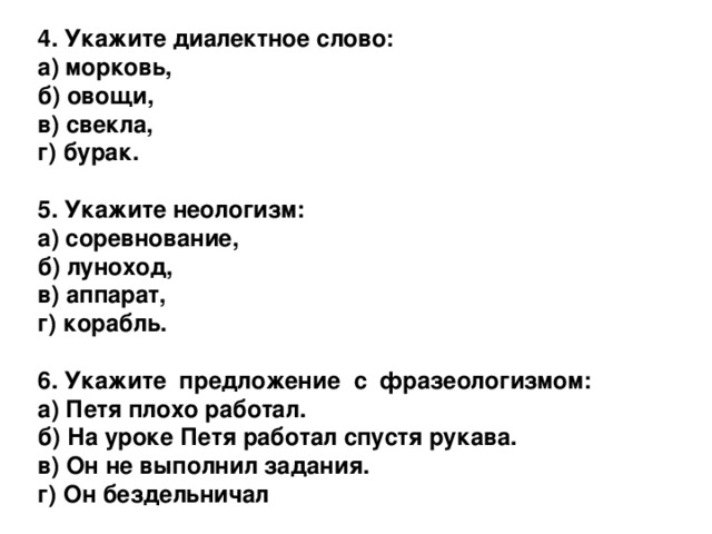 4. Укажите диалектное слово: а) морковь,  б) овощи,  в) свекла,  г) бурак.  5. Укажите неологизм: а) соревнование,  б) луноход,  в) аппарат,  г) корабль.  6. Укажите предложение с фразеологизмом: а) Петя плохо работал.  б) На уроке Петя работал спустя рукава.  в) Он не выполнил задания.  г) Он бездельничал