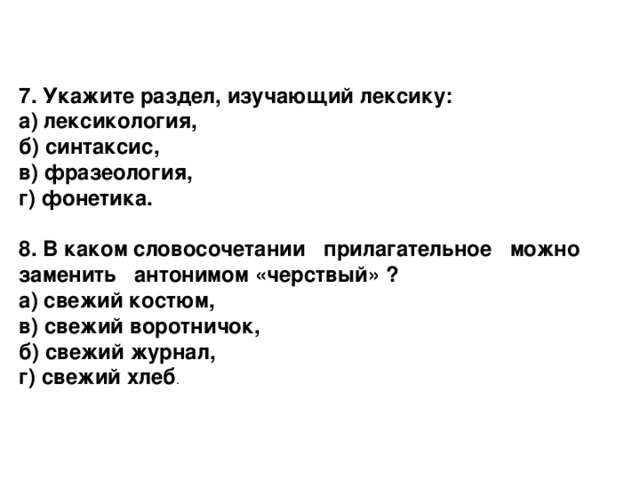 7. Укажите раздел, изучающий лексику: а) лексикология,  б) синтаксис,  в) фразеология,  г) фонетика.  8. В каком словосочетании прилагательное можно заменить антонимом «черствый» ? а) свежий костюм,  в) свежий воротничок,  б) свежий журнал,  г) свежий хлеб .