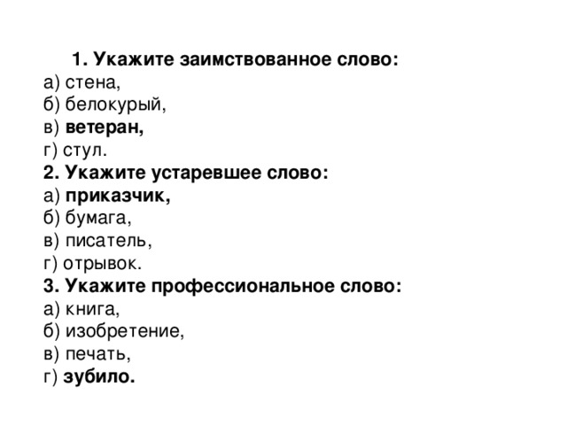 1. Укажите заимствованное слово: а) стена,  б) белокурый,  в) ветеран,  г) стул. 2. Укажите устаревшее слово: а) приказчик,  б) бумага,  в) писатель,  г) отрывок. 3. Укажите профессиональное слово: а) книга,   б) изобретение,  в) печать,  г) зубило.