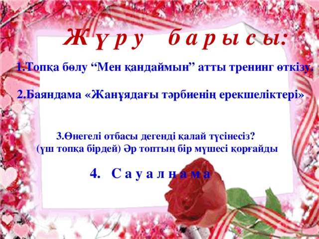 Ж ү р у б а р ы с ы: 1.Топқа бөлу “Мен қандаймын” атты тренинг өткізу. 2.Баяндама «Жанұядағы тәрбиенің ерекшеліктері»  3.Өнегелі отбасы дегенді қалай түсінесіз?  (үш топқа бірдей) Әр топтың бір мүшесі қорғайды 4. С а у а л н а м а