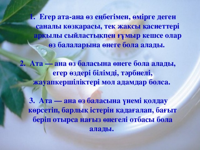 Егер ата-ана өз еңбегімен, өмірге деген саналы көзқарасы, тек жақсы қасиеттері арқылы сыйластықпен ғұмыр кешсе олар өз балаларына өнеге бола алады. Егер ата-ана өз еңбегімен, өмірге деген саналы көзқарасы, тек жақсы қасиеттері арқылы сыйластықпен ғұмыр кешсе олар өз балаларына өнеге бола алады.  Ата — ана өз баласына өнеге бола алады, егер өздері білімді, тәрбиелі, жауапкершіліктері мол адамдар болса.