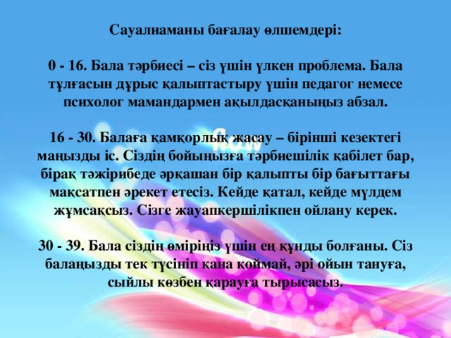 Сауалнаманы бағалау өлшемдері:  0 - 16. Бала тәрбиесі – сіз үшін үлкен проблема. Бала тұлғасын дұрыс қалыптастыру үшін педагог немесе психолог мамандармен ақылдасқаныңыз абзал.  16 - 30. Балаға қамқорлық жасау – бірінші кезектегі маңызды іс. Сіздің бойыңызға тәрбиешілік қабілет бар, бірақ тәжірибеде әрқашан бір қалыпты бір бағыттағы мақсатпен әрекет етесіз. Кейде қатал, кейде мүлдем жұмсақсыз. Сізге жауапкершілікпен ойлану керек.  30 - 39. Бала сіздің өміріңіз үшін ең құнды болғаны. Сіз балаңызды тек түсініп қана қоймай, әрі ойын тануға, сыйлы көзбен қарауға тырысасыз.