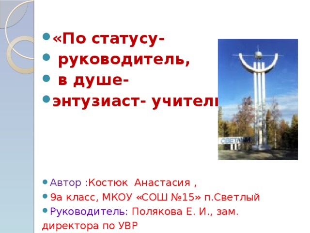 «По статусу-  руководитель,  в душе- энтузиаст- учитель» Автор : Костюк Анастасия , 9а класс, МКОУ «СОШ №15» п.Светлый Руководитель: Полякова Е. И., зам.