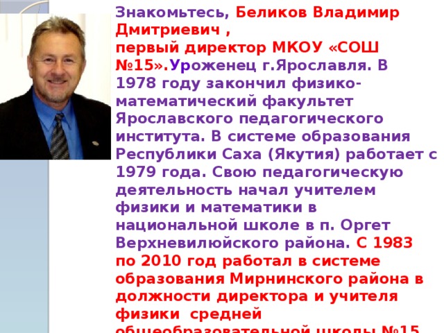 Знакомьтесь, Беликов Владимир Дмитриевич , первый директор МКОУ «СОШ №15». Ур оженец г.Ярославля. В 1978 году закончил физико-математический факультет Ярославского педагогического института. В системе образования Республики Саха (Якутия) работает с 1979 года. Свою педагогическую деятельность начал учителем физики и математики в национальной школе в п. Оргет Верхневилюйского района. С 1983 по 2010 год работал в системе образования Мирнинского района в должности директора и учителя физики средней общеобразовательной школы №15 п. Светлый .  В настоящее время является Главой муниципального образования «Поселок Светлый» и продолжает по совместительству вести уроки физики в старших классах.