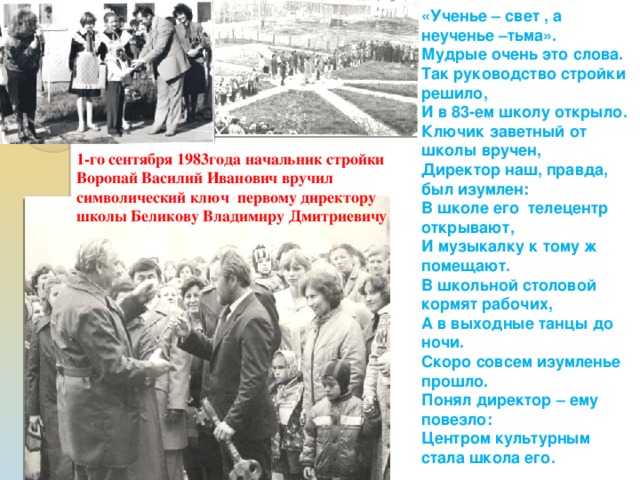 «Ученье – свет , а неученье –тьма». Мудрые очень это слова. Так руководство стройки решило, И в 83-ем школу открыло. Ключик заветный от школы вручен, Директор наш, правда, был изумлен: В школе его телецентр открывают, И музыкалку к тому ж помещают. В школьной столовой кормят рабочих, А в выходные танцы до ночи. Скоро совсем изумленье прошло. Понял директор – ему повезло: Центром культурным стала школа его. 1-го сентября 1983года начальник стройки Воропай Василий Иванович вручил символический ключ первому директору школы Беликову Владимиру Дмитриевичу