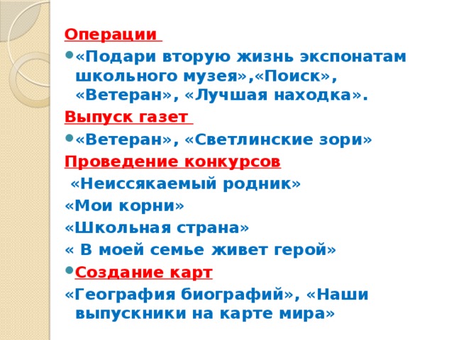 Операции «Подари вторую жизнь экспонатам школьного музея»,«Поиск», «Ветеран», «Лучшая находка». Выпуск газет «Ветеран», «Светлинские зори» Проведение конкурсов  «Неиссякаемый родник» «Мои корни» «Школьная страна» « В моей семье живет герой» Создание карт «География биографий», «Наши выпускники на карте мира»