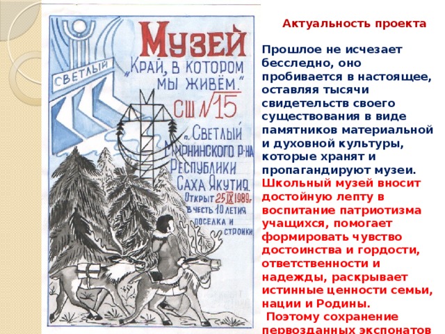 Прошлое не исчезает бесследно, оно пробивается в настоящее, оставляя тысячи свидетельств своего существования в виде памятников материальной и духовной культуры, которые хранят и пропагандируют музеи. Школьный музей вносит достойную лепту в воспитание патриотизма учащихся, помогает формировать чувство достоинства и гордости, ответственности и надежды, раскрывает истинные ценности семьи, нации и Родины.  Поэтому сохранение первозданных экспонатов для нынешнего и будущих поколений, пополнение фонда музея является важной и безотлагательной задачей.    Актуальность проекта