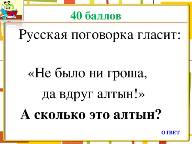 40 баллов  Русская поговорка гласит:  «Не было ни гроша,  да вдруг алтын!»  А сколько это алтын? ОТВЕТ