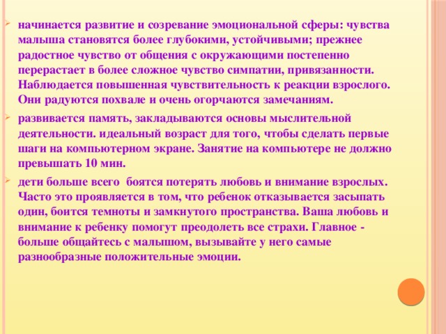 начинается развитие и созревание эмоциональной сферы: чувства малыша становятся более глубокими, устойчивыми; прежнее радостное чувство от общения с окружающими постепенно перерастает в более сложное чувство симпатии, привязанности. Наблюдается повышенная чувствительность к реакции взрослого. Они радуются похвале и очень огорчаются замечаниям. развивается память, закладываются основы мыслительной деятельности. идеальный возраст для того, чтобы сделать первые шаги на компьютерном экране. Занятие на компьютере не должно превышать 10 мин. дети больше всего боятся потерять любовь и внимание взрослых. Часто это проявляется в том, что ребенок отказывается засыпать один, боится темноты и замкнутого пространства. Ваша любовь и внимание к ребенку помогут преодолеть все страхи. Главное - больше общайтесь с малышом, вызывайте у него самые разнообразные положительные эмоции.