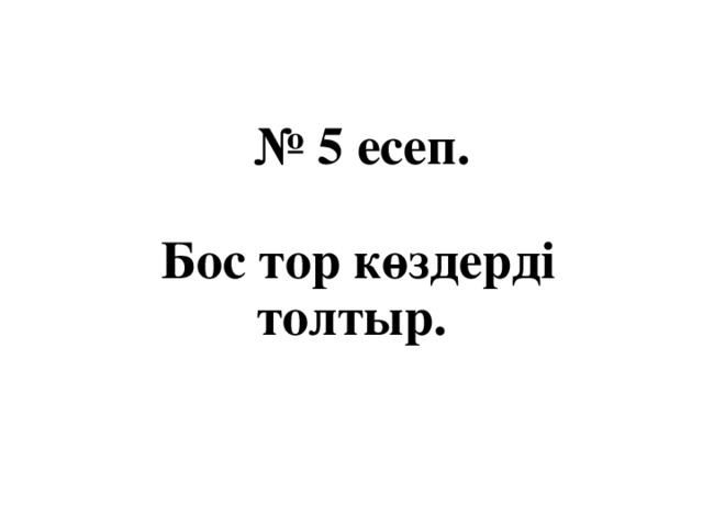 № 5 есеп.   Бос тор көздерді толтыр.