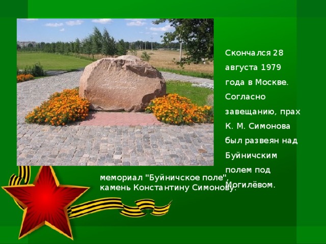 Скончался 28 августа 1979 года в Москве. Согласно завещанию, прах К. М. Симонова был развеян над Буйничским полем под Могилёвом. мемориал 