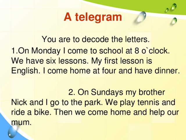 A telegram You are to decode the letters. 1.On Monday I come to school at 8 o`clock. We have six lessons. My first lesson is English. I come home at four and have dinner.  2. On Sundays my brother Nick and I go to the park. We play tennis and ride a bike. Then we come home and help our mum.