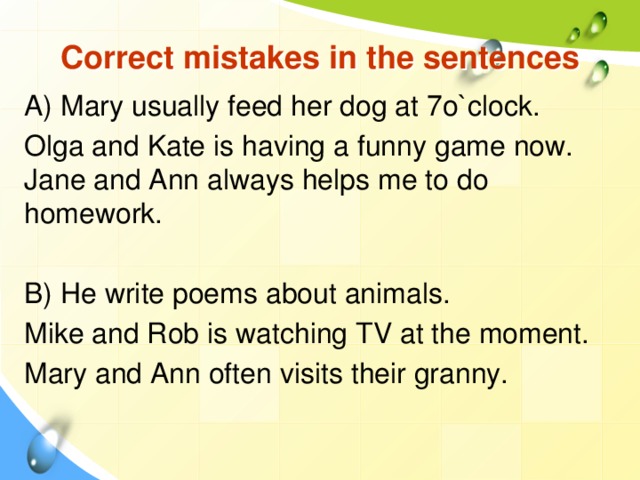 Correct mistakes in the sentences A) Mary usually feed her dog at 7o`clock. Olga and Kate is having a funny game now. Jane and Ann always helps me to do homework. B) He write poems about animals. Mike and Rob is watching TV at the moment. Mary and Ann often visits their granny.