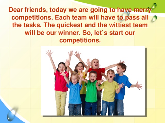 Dear friends, today we are going to have merry competitions. Each team will have to pass all the tasks. The quickest and the wittiest team will be our winner. So, let`s start our competitions.