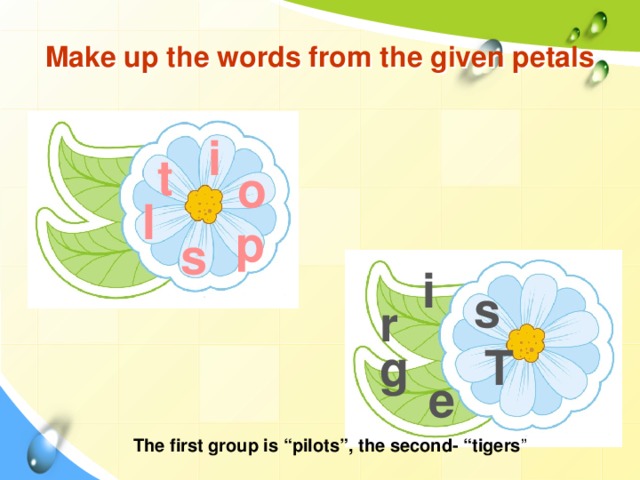 Make up the words from the given petals i t o l p s i s r T g e The first group is “pilots”, the second- “tigers ”