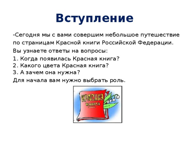 Вступление -Сегодня мы с вами совершим небольшое путешествие по страницам Красной книги Российской Федерации. Вы узнаете ответы на вопросы: 1. Когда появилась Красная книга?  2. Какого цвета Красная книга?  3. А зачем она нужна? Для начала вам нужно выбрать роль.