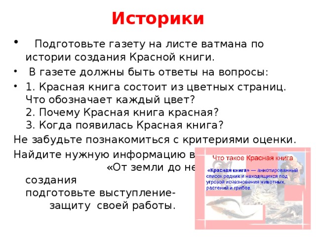 Историки    Подготовьте газету на листе ватмана по истории создания Красной книги.   В газете должны быть ответы на вопросы: 1. Красная книга состоит из цветных страниц. Что обозначает каждый цвет?  2. Почему Красная книга красная?  3. Когда появилась Красная книга? Не забудьте познакомиться с критериями оценки. Найдите нужную информацию в атласе «От земли до неба»После создания газеты, подготовьте выступление- защиту своей работы.