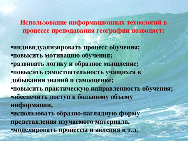 Использование информационных технологий в процессе преподавания географии позволяет:  • индивидуализировать процесс обучения; • повысить мотивацию обучения; • развивать логику и образное мышление; • повысить самостоятельность учащихся в добывании знаний и самооценке; • повысить практическую направленность обучения; • обеспечить доступ к большому объему информации, • использовать образно-наглядную форму представления изучаемого материала, • моделировать процессы и явления и т.д.