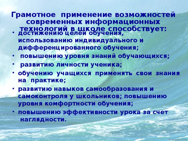 Грамотное применение возможностей современных информационных технологий в школе способствует: достижению целей обучения, использованию индивидуального и дифференцированного обучения;  повышению уровня знаний обучающихся;  развитию личности ученика; обучению учащихся применять свои знания на практике; развитию навыков самообразования и самоконтроля у школьников; повышению уровня комфортности обучения; повышению эффективности урока за счет  наглядности.