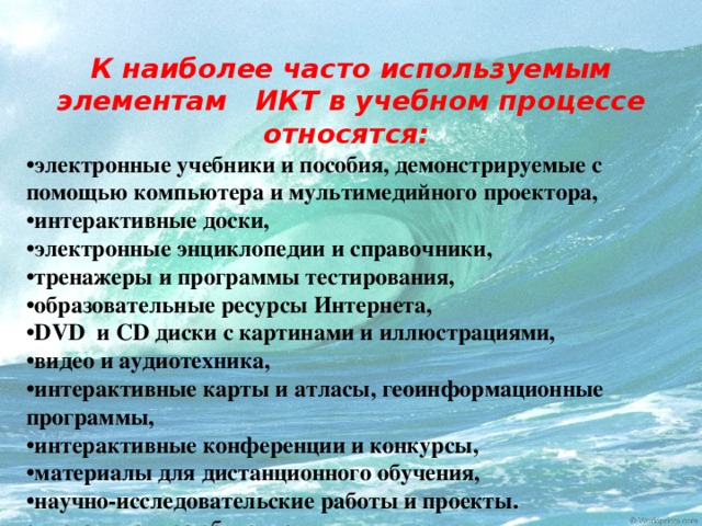 К наиболее часто используемым элементам ИКТ в учебном процессе относятся: • электронные учебники и пособия, демонстрируемые с помощью компьютера и мультимедийного проектора, • интерактивные доски, • электронные энциклопедии и справочники, • тренажеры и программы тестирования, • образовательные ресурсы Интернета, • DVD и CD диски с картинами и иллюстрациями, • видео и аудиотехника, • интерактивные карты и атласы, геоинформационные программы, • интерактивные конференции и конкурсы, • материалы для дистанционного обучения, • научно-исследовательские работы и проекты. • дистанционное обучение