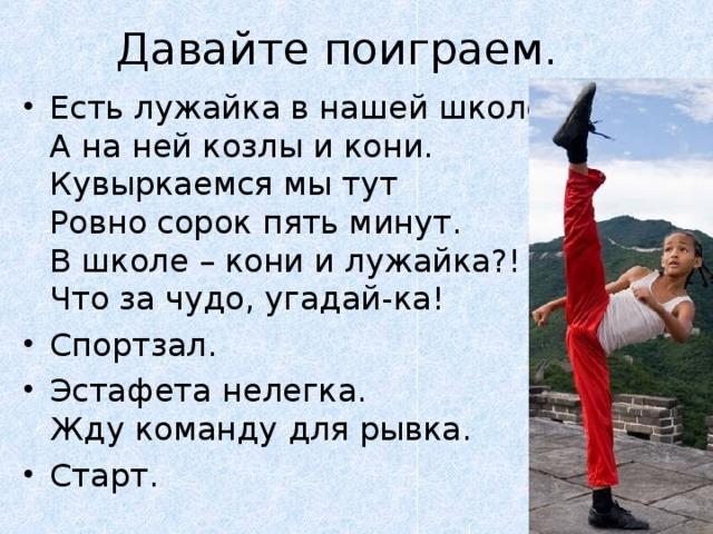 Есть лужайка в нашей школе,  А на ней козлы и кони.  Кувыркаемся мы тут  Ровно сорок пять минут.  В школе – кони и лужайка?!  Что за чудо, угадай-ка! Спортзал. Эстафета нелегка.  Жду команду для рывка. Старт.