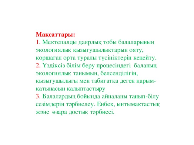 Мақсаттары: 1 . Мектепалды даярлық тобы балаларының экологиялық қызығушылықтарын ояту, қоршаған орта туралы түсініктерін кеңейту. 2. Үздіксіз білім беру процесіндегі  баланың экологиялық танымын, белсенділігін, қызығушылығы мен табиғатқа деген қарым-қатынасын қалыптастыру 3 .  Балалардың бойында айналаны танып-білу сезімдерін тәрбиелеу. Еңбек, ынтымақтастық және өзара достық тәрбиесі.