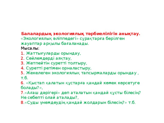 Балалардың экологиялық тәрбиелілігін  анықтау.  «Экологиялық әліппедегі» сұрақтарға берілген жауаптар арқылы бағаланады. Мысалы: 1 . Жаттығуларды орындау, 2 . Сөйлемдерді аяқтау, 3 . Жетпейтін суретті толтыру, 4 . Суретті ретімен орналастыру, 5 . Жекелеген экологиялық тапсырмаларды орындау , т.б. 6 . «Қыстап қалатын құстарға қандай көмек көрсетуге болады?», 7 .«Ағаш дәрігері» деп аталатын қандай құсты білесің? Не себепті олай аталады?, 8 .«Суды үнемдеудің қандай жолдарын білесің?» т.б.