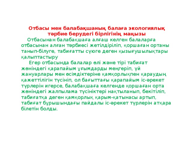 Отбасы мен балабақшаның балаға экологиялық тәрбие берудегі бірлігінің маңызы  Отбасынан балабақшаға алғаш келген балаларға отбасынан алған тәрбиесі жетілдіріліп, қоршаған ортаны танып-білуге, табиғатты сүюге деген қызығушылықтары қалыптастыру  Егер отбасында балалар өлі және тірі табиғат жөніндегі қарапайым ұғымдарды меңгеріп, үй жануарлары мен өсімдіктеріне қамқорлықпен қараудың қажеттілігін түсініп, ол бағыттағы қарапайым іс-әрекет түрлерін игерсе, балабақшаға келгенде қоршаған орта жөніндегі жалпылама түсініктері нақтыланып, бекітіліп, табиғатқа деген қамқорлық қарым-қатынасы артып, табиғат бұрышындағы пайдалы іс-әрекет түрлерін атқара білетін болды.