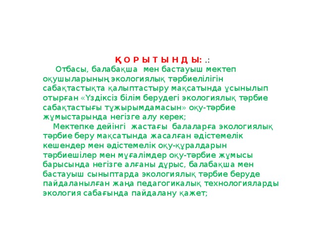 Қ О Р Ы Т Ы Н Д Ы:   .:  Отбасы, балабақша  мен бастауыш мектеп оқушыларының экологиялық тәрбиелілігін сабақтастықта қалыптастыру мақсатында ұсынылып отырған «Үздіксіз білім берудегі экологиялық тәрбие сабақтастығы тұжырымдамасын» оқу-тәрбие жұмыстарында негізге алу керек;  Мектепке дейінгі жастағы балаларға экологиялық тәрбие беру мақсатында жасалған әдістемелік кешендер мен әдістемелік оқу-құралдарын тәрбиешілер мен мұғалімдер оқу-тәрбие жұмысы барысында негізге алғаны дұрыс, балабақша мен бастауыш сыныптарда экологиялық тәрбие беруде пайдаланылған жаңа педагогикалық технологияларды экология сабағында пайдалану қажет;