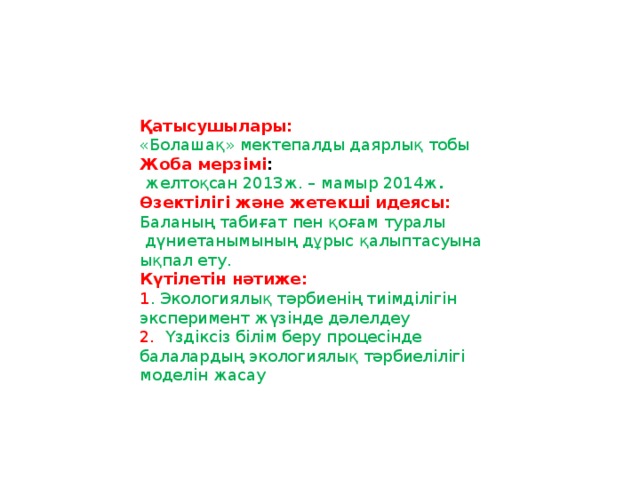 Қатысушылары:  «Болашақ» мектепалды даярлық тобы Жоба мерзімі :  желтоқсан 2013ж. – мамыр 2014ж . Өзектілігі және жетекші идеясы:   Баланың табиғат пен қоғам туралы  дүниетанымының дұрыс қалыптасуына ықпал ету. Күтілетін нәтиже:  1 . Экологиялық тәрбиенің тиімділігін эксперимент жүзінде дәлелдеу 2. Үздіксіз білім беру процесінде балалардың экологиялық тәрбиелілігі моделін жасау