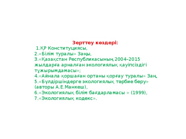 Зерттеу көздері:   1.ҚР Конституциясы, 2.«Білім туралы» Заңы, 3.«Қазақстан Республикасының 2004–2015 жылдарға арналған экологиялық қауіпсіздігі тұжырымдамасы»; 4.«Айнала қоршаған ортаны қорғау туралы» Заң, 5.«Бүлдіршіндерге экологиялық тәрбие беру» (авторы А.Е.Манкеш), 6.«Экологиялық білім бағдарламасы » (1999), 7.«Экологиялық кодекс».