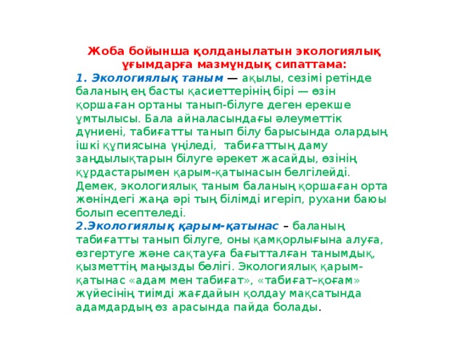 Жоба бойынша қолданылатын экологиялық ұғымдарға мазмұндық сипаттама: 1. Экологиялық таным  —  ақылы, сезімі ретінде баланың ең басты қасиеттерінің бірі — өзін қоршаған ортаны танып-білуге деген ерекше ұмтылысы. Бала айналасындағы әлеуметтік дүниені, табиғатты танып білу барысында олардың ішкі құпиясына үңіледі,  табиғаттың даму заңдылықтарын білуге әрекет жасайды, өзінің құрдастарымен қарым-қатынасын белгілейді. Демек, экологиялық таным   баланың қоршаған орта жөніндегі жаңа әрі тың білімді игеріп, рухани баюы болып есептеледі. 2.Экологиялық қарым-қатынас  – баланың табиғатты танып білуге, оны қамқорлығына алуға, өзгертуге және сақтауға бағытталған танымдық, қызметтің маңызды бөлігі. Экологиялық қарым-қатынас «адам мен табиғат», «табиғат–қоғам» жүйесінің тиімді жағдайын қолдау мақсатында адамдардың өз арасында пайда болады .